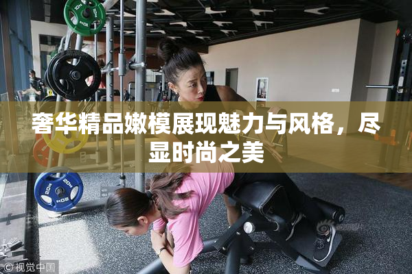 奢华精品嫩模展现魅力与风格，尽显时尚之美