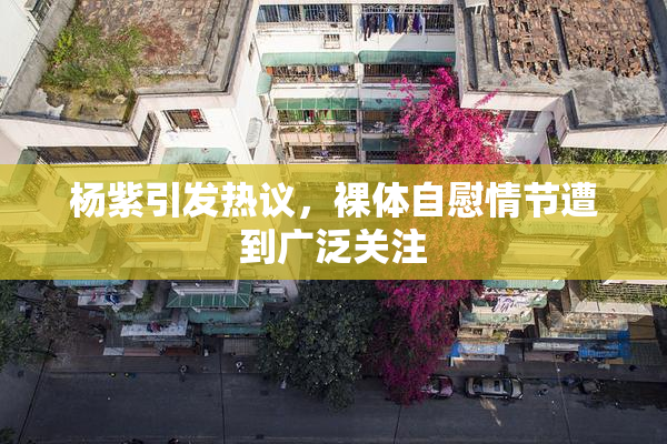 杨紫引发热议，裸体自慰情节遭到广泛关注