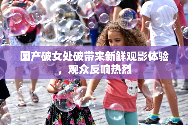 国产破女处破带来新鲜观影体验，观众反响热烈