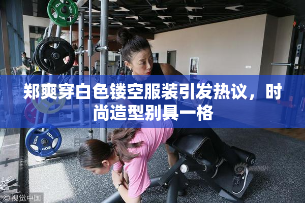 郑爽穿白色镂空服装引发热议，时尚造型别具一格