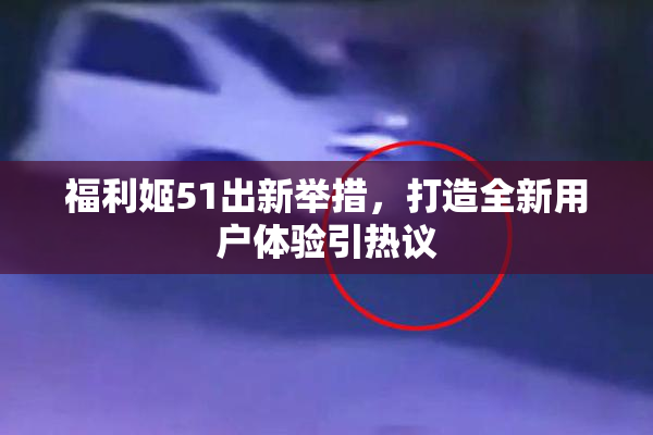 福利姬51出新举措，打造全新用户体验引热议
