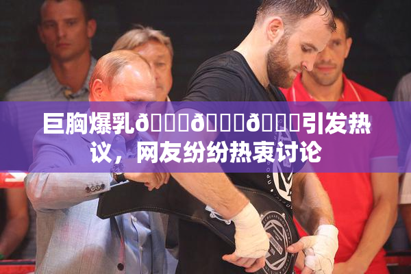 巨胸爆乳🔞🔞🔞引发热议，网友纷纷热衷讨论