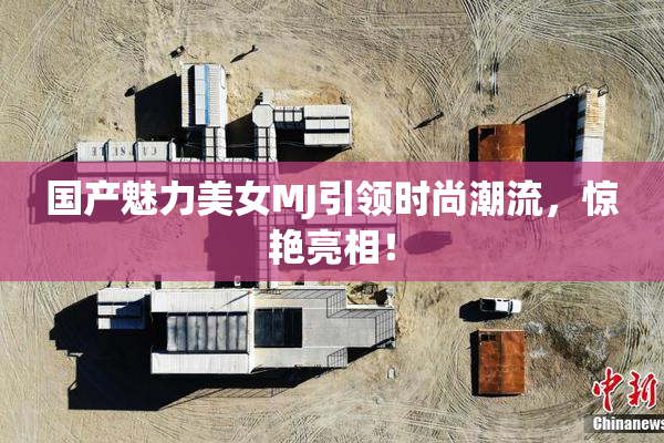 国产魅力美女MJ引领时尚潮流，惊艳亮相！