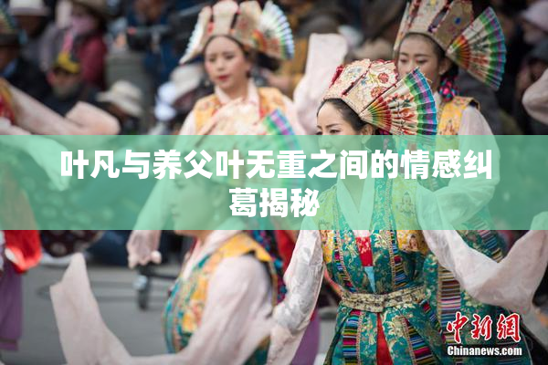 叶凡与养父叶无重之间的情感纠葛揭秘
