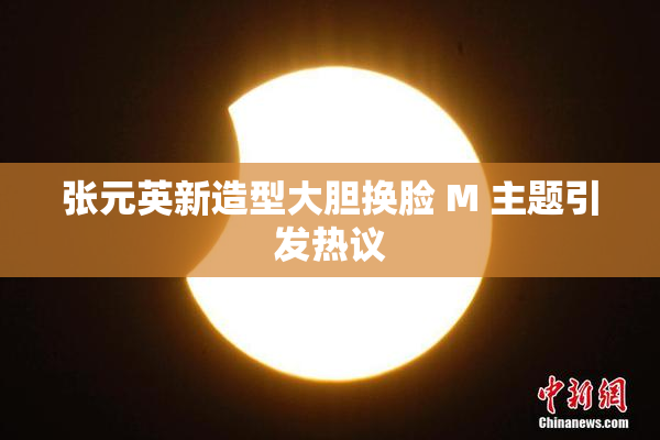 张元英新造型大胆换脸 M 主题引发热议