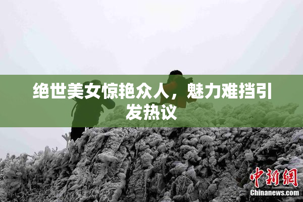 绝世美女惊艳众人，魅力难挡引发热议