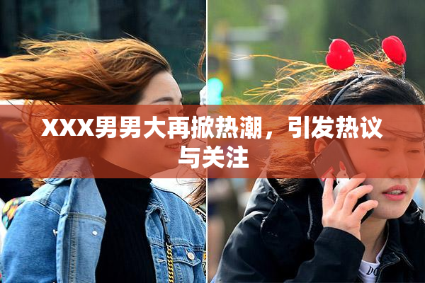 XXX男男大再掀热潮，引发热议与关注