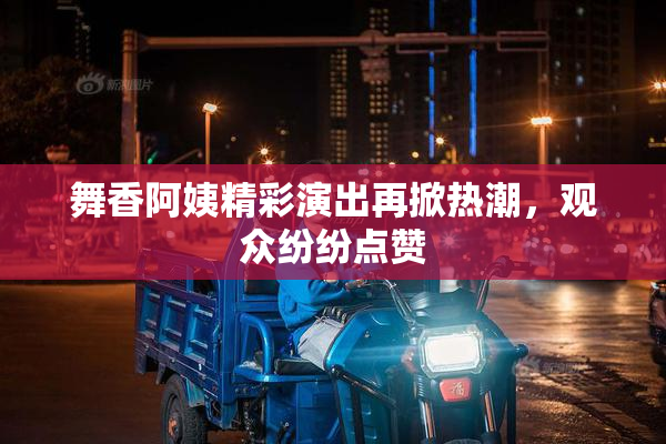 舞香阿姨精彩演出再掀热潮，观众纷纷点赞