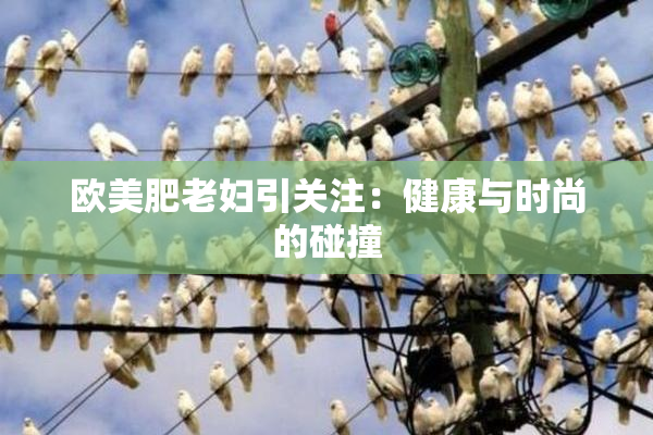 欧美肥老妇引关注：健康与时尚的碰撞