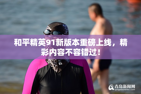 和平精英91新版本重磅上线，精彩内容不容错过！