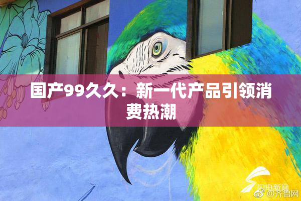 国产99久久：新一代产品引领消费热潮