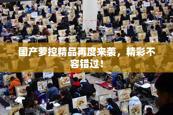 国产萝控精品再度来袭，精彩不容错过！