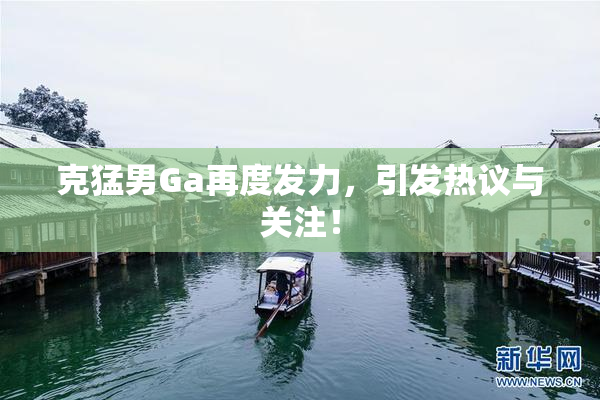 克猛男Ga再度发力，引发热议与关注！