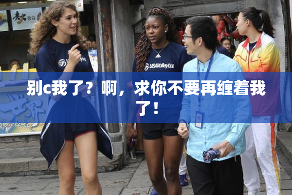 别c我了？啊，求你不要再缠着我了！