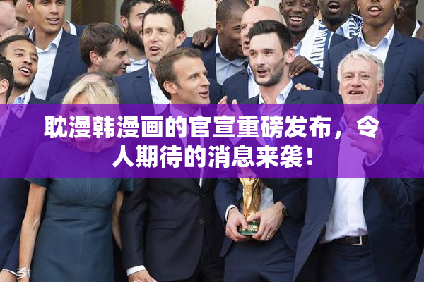 耽漫韩漫画的官宣重磅发布，令人期待的消息来袭！