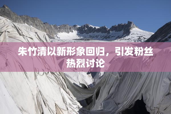 朱竹清以新形象回归，引发粉丝热烈讨论