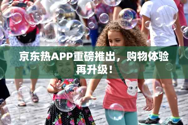 京东热APP重磅推出，购物体验再升级！