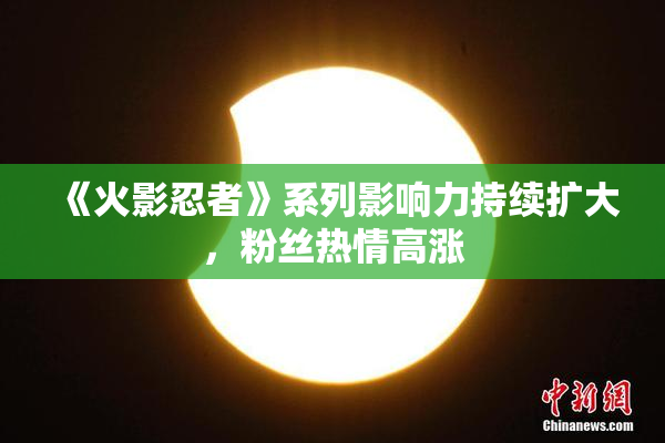 《火影忍者》系列影响力持续扩大，粉丝热情高涨