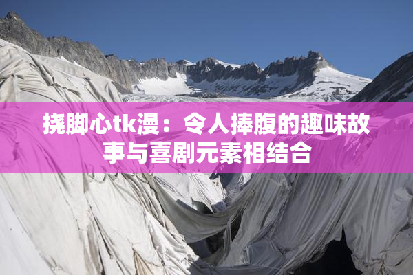 挠脚心tk漫：令人捧腹的趣味故事与喜剧元素相结合