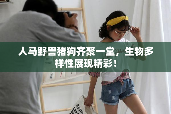 人马野兽猪狗齐聚一堂，生物多样性展现精彩！