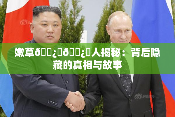 嫩草🌿‌🌿‌人揭秘：背后隐藏的真相与故事