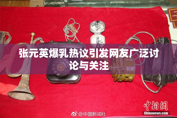 张元英爆乳热议引发网友广泛讨论与关注