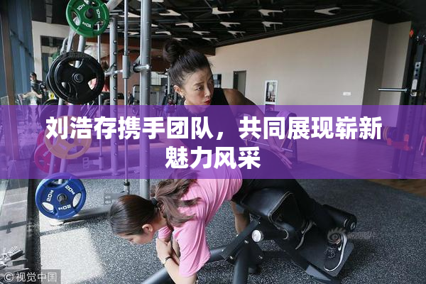 刘浩存携手团队，共同展现崭新魅力风采