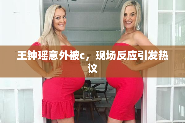 王钟瑶意外被c，现场反应引发热议