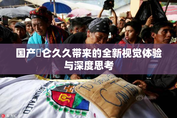 国产婬仑久久带来的全新视觉体验与深度思考