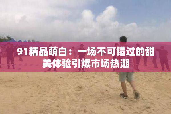 91精品萌白：一场不可错过的甜美体验引爆市场热潮