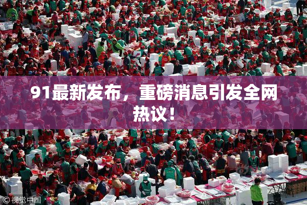 91最新发布，重磅消息引发全网热议！