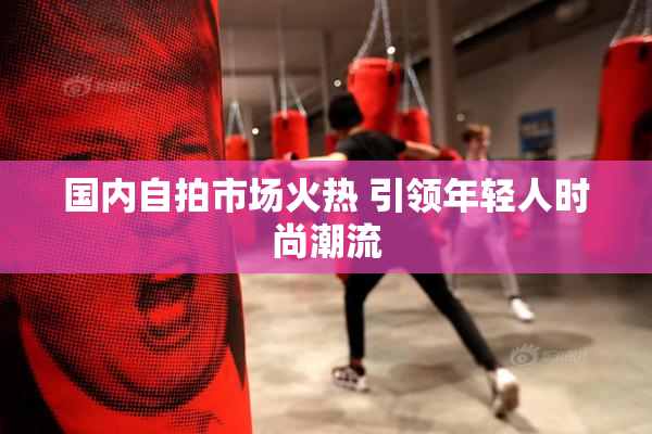 国内自拍市场火热 引领年轻人时尚潮流