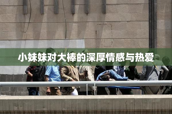 小妹妹对大棒的深厚情感与热爱