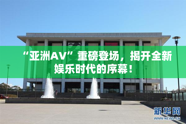 “亚洲AV”重磅登场，揭开全新娱乐时代的序幕！