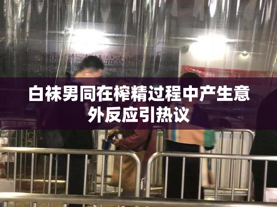 白袜男同在榨精过程中产生意外反应引热议