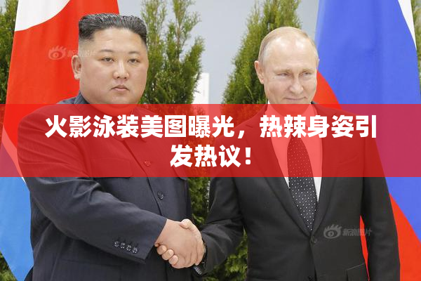 火影泳装美图曝光，热辣身姿引发热议！