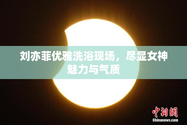 刘亦菲优雅洗浴现场，尽显女神魅力与气质
