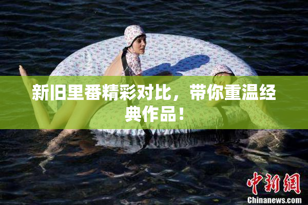 新旧里番精彩对比，带你重温经典作品！