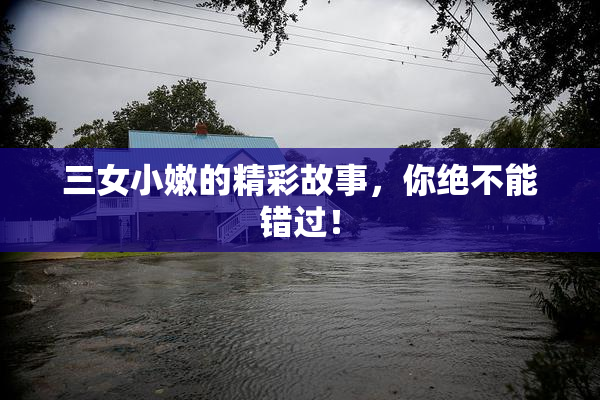 三女小嫩的精彩故事，你绝不能错过！