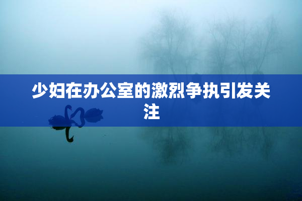 少妇在办公室的激烈争执引发关注