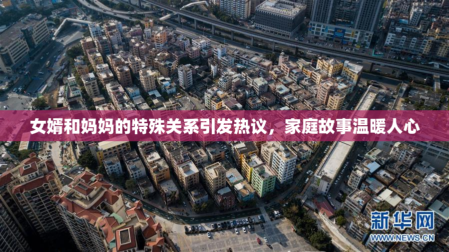 女婿和妈妈的特殊关系引发热议，家庭故事温暖人心