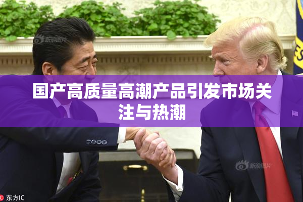 国产高质量高潮产品引发市场关注与热潮