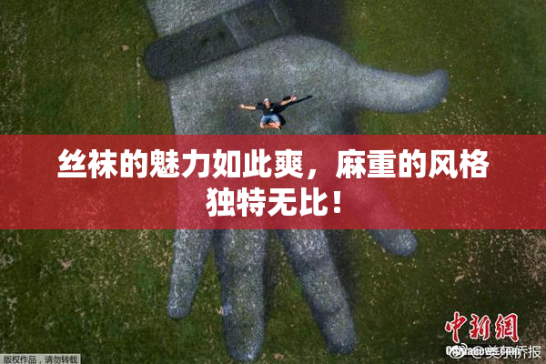 丝袜的魅力如此爽，麻重的风格独特无比！