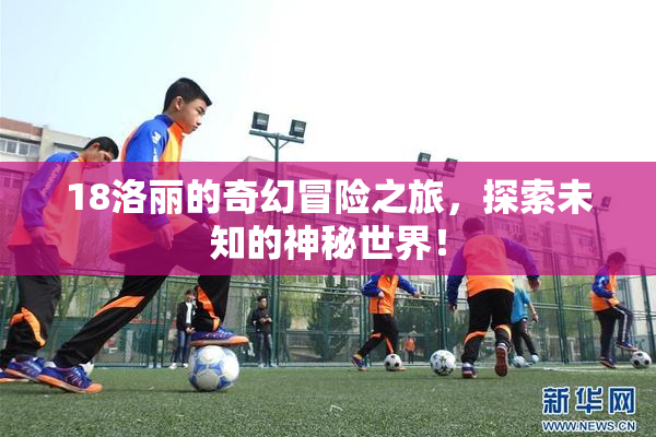 18洛丽的奇幻冒险之旅，探索未知的神秘世界！