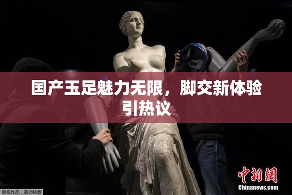 国产玉足魅力无限，脚交新体验引热议