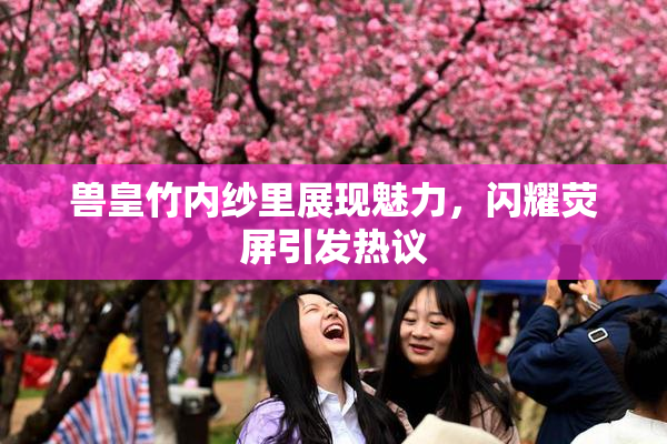 兽皇竹内纱里展现魅力，闪耀荧屏引发热议