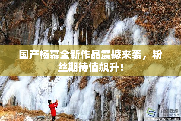 国产杨幂全新作品震撼来袭，粉丝期待值飙升！
