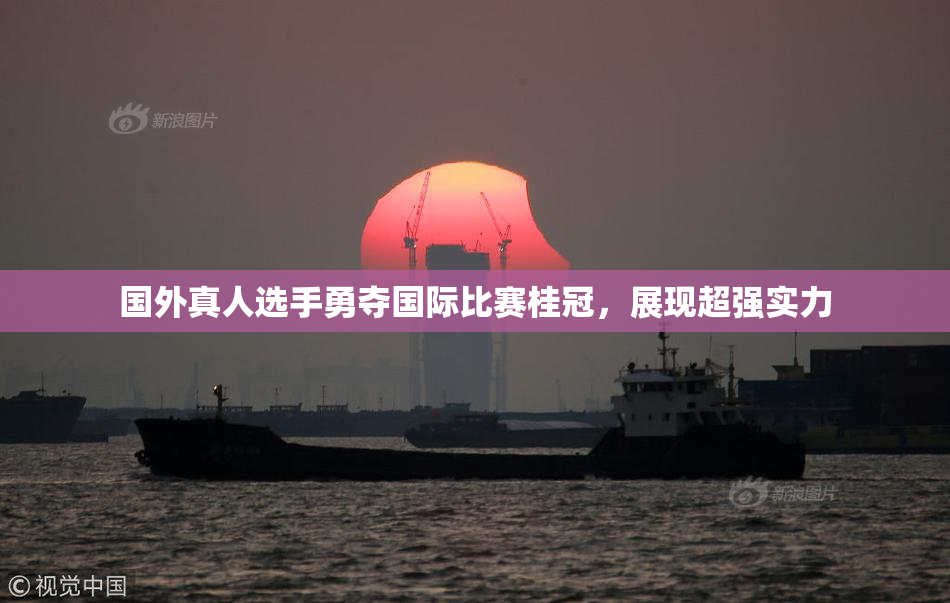国外真人选手勇夺国际比赛桂冠，展现超强实力