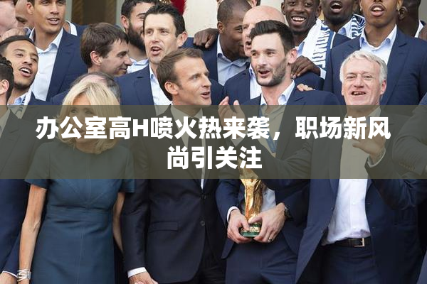 办公室高H喷火热来袭，职场新风尚引关注