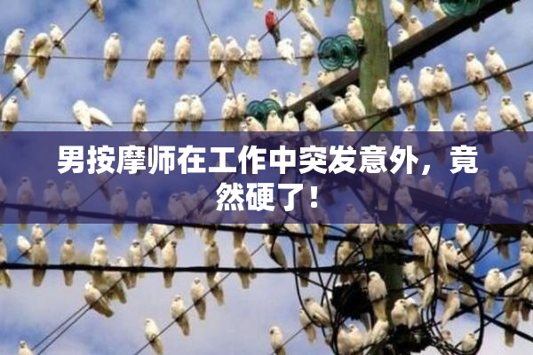 男按摩师在工作中突发意外，竟然硬了！